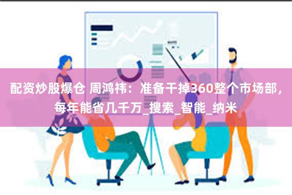 配资炒股爆仓 周鸿祎:准备干掉360整个市场部,每年能省几千万_搜索_智能_纳米