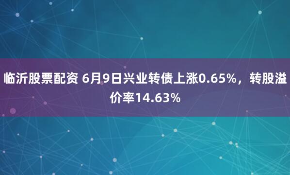 临沂股票配资 6月9日兴业转债上涨0.65%,转股溢价率14.63%