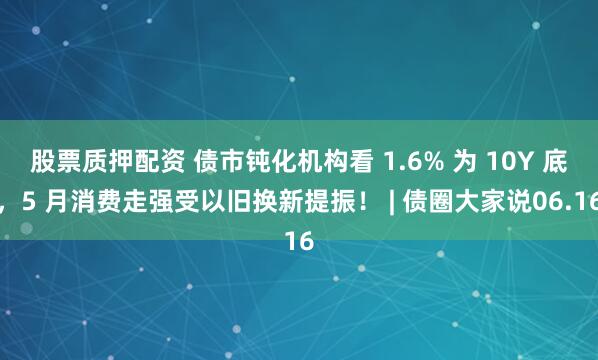 股票质押配资 债市钝化机构看 1.6% 为 10Y 底,5 月消费走强受以旧换新提振! | 债圈大家说06.16