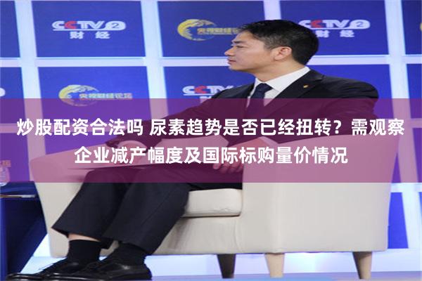 炒股配资合法吗 尿素趋势是否已经扭转?需观察企业减产幅度及国际标购量价情况