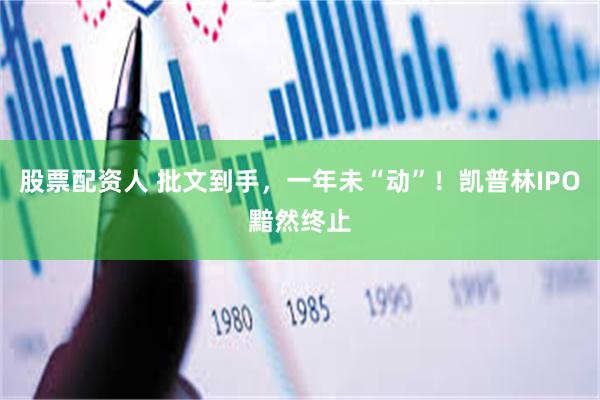股票配资人 批文到手，一年未“动”！凯普林IPO黯然终止