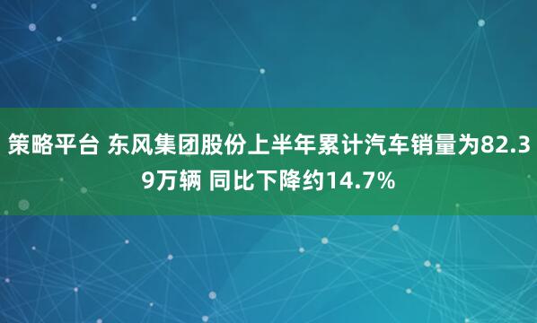 策略平台 东风集团股份上半年累计汽车销量为82.39万辆 同比下降约14.7%
