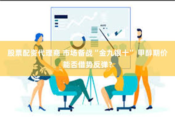 股票配资代理商 市场备战“金九银十” 甲醇期价能否借势反弹?