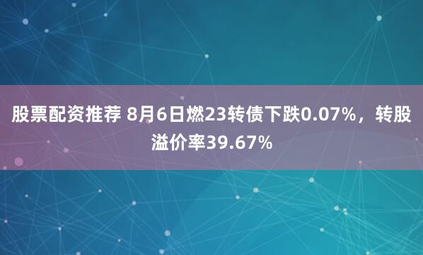 股票配资推荐 8月6日燃23转债下跌0.07%,转股溢价率39.67%