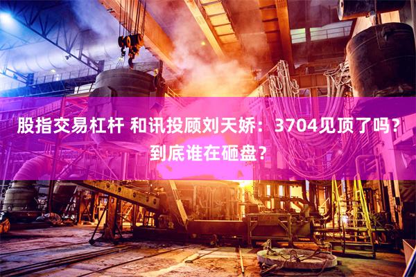 股指交易杠杆 和讯投顾刘天娇:3704见顶了吗?到底谁在砸盘?
