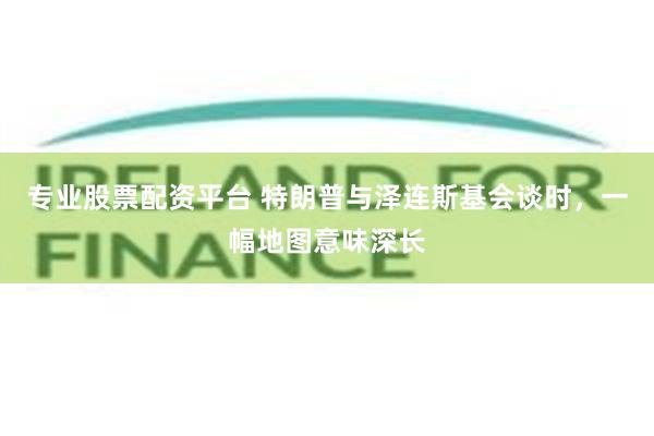 专业股票配资平台 特朗普与泽连斯基会谈时,一幅地图意味深长